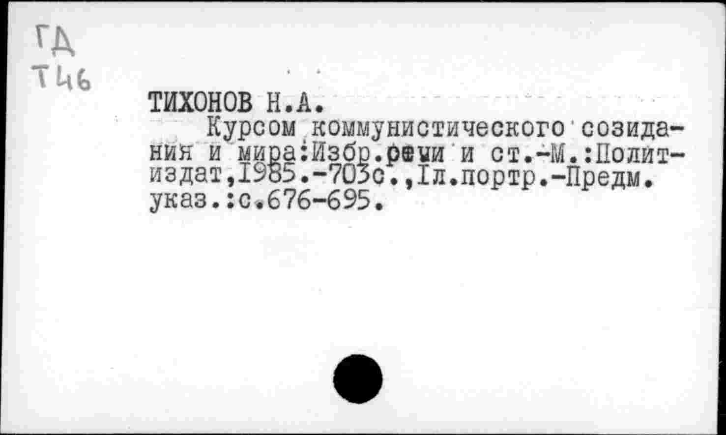 ﻿ГД
ТИХОНОВ Н.А.
Курсом коммунистического созидания и мира:Избр.р®уи и ст.-М.:11олит-издат,1985.-703с. ,1л.портр.-Предм. указ.:с.676-695.